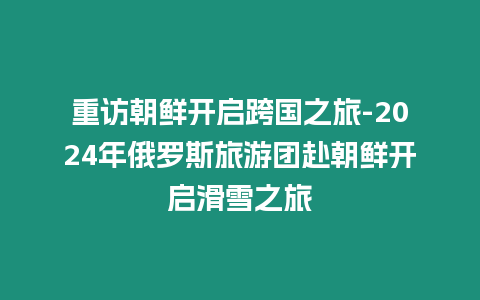 重訪朝鮮開啟跨國之旅-2024年俄羅斯旅游團赴朝鮮開啟滑雪之旅