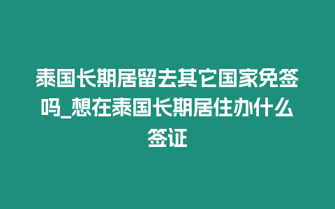 泰國長期居留去其它國家免簽嗎_想在泰國長期居住辦什么簽證