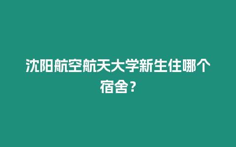 沈陽航空航天大學新生住哪個宿舍？