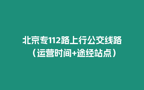 北京專112路上行公交線路（運(yùn)營(yíng)時(shí)間+途經(jīng)站點(diǎn)）