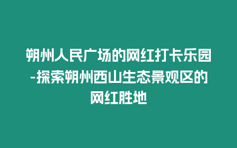 朔州人民廣場的網紅打卡樂園-探索朔州西山生態景觀區的網紅勝地