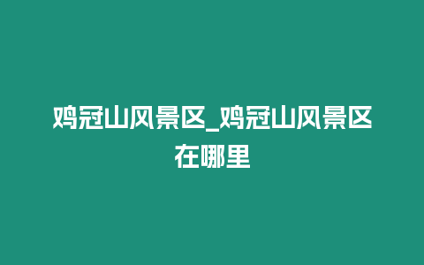 雞冠山風景區_雞冠山風景區在哪里