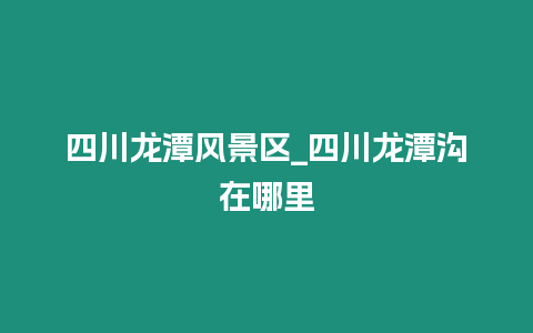 四川龍潭風景區_四川龍潭溝在哪里