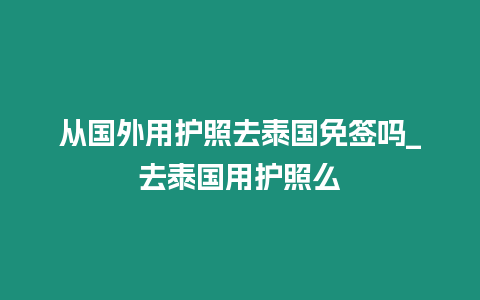 從國外用護照去泰國免簽嗎_去泰國用護照么