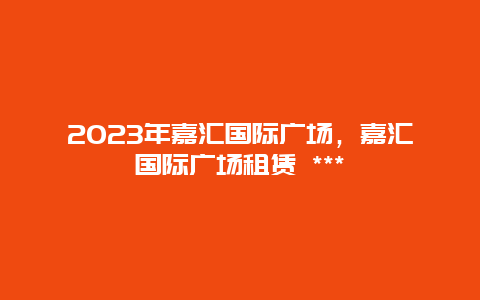 2024年嘉匯國(guó)際廣場(chǎng)，嘉匯國(guó)際廣場(chǎng)租賃 ***