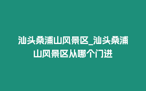 汕頭桑浦山風景區_汕頭桑浦山風景區從哪個門進