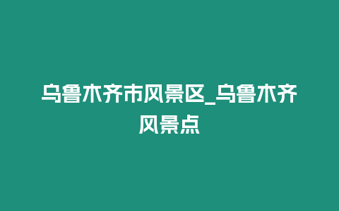 烏魯木齊市風(fēng)景區(qū)_烏魯木齊風(fēng)景點(diǎn)