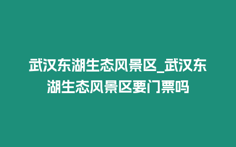 武漢東湖生態風景區_武漢東湖生態風景區要門票嗎