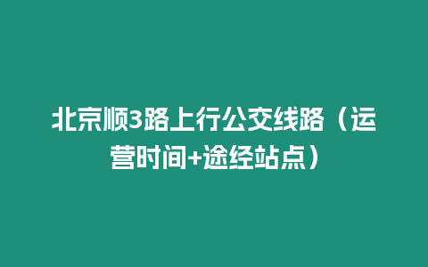 北京順3路上行公交線(xiàn)路（運(yùn)營(yíng)時(shí)間+途經(jīng)站點(diǎn)）