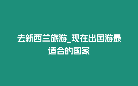 去新西蘭旅游_現在出國游最適合的國家