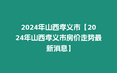 2024年山西孝義市【2024年山西孝義市房價走勢最新消息】