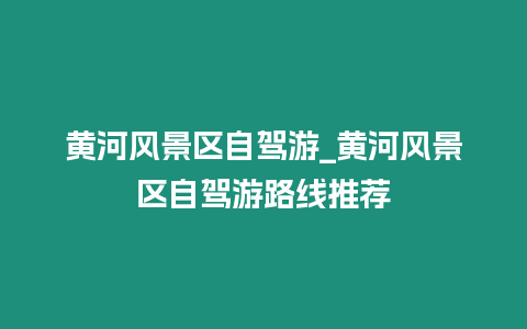 黃河風景區自駕游_黃河風景區自駕游路線推薦