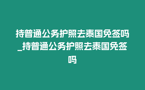 持普通公務(wù)護(hù)照去泰國(guó)免簽嗎_持普通公務(wù)護(hù)照去泰國(guó)免簽嗎