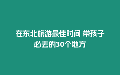 在東北旅游最佳時間 帶孩子必去的30個地方