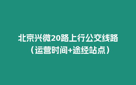 北京興微20路上行公交線路（運營時間+途經站點）