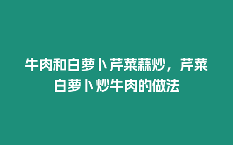 牛肉和白蘿卜芹菜蒜炒，芹菜白蘿卜炒牛肉的做法