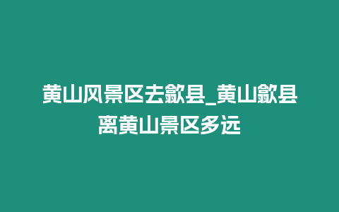 黃山風(fēng)景區(qū)去歙縣_黃山歙縣離黃山景區(qū)多遠(yuǎn)