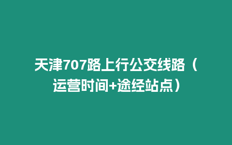 天津707路上行公交線路（運(yùn)營(yíng)時(shí)間+途經(jīng)站點(diǎn)）