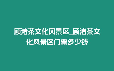 顧渚茶文化風景區_顧渚茶文化風景區門票多少錢