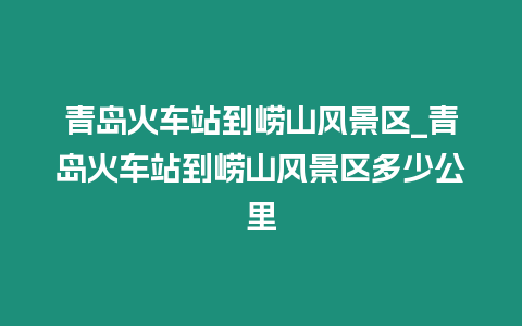 青島火車站到嶗山風景區_青島火車站到嶗山風景區多少公里