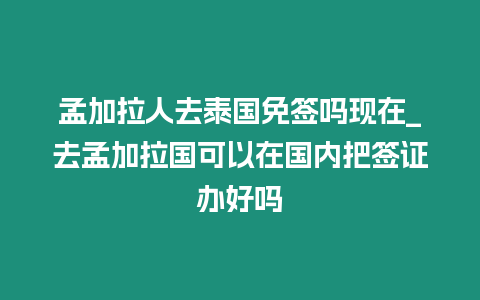 孟加拉人去泰國免簽嗎現在_去孟加拉國可以在國內把簽證辦好嗎