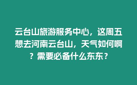 云臺山旅游服務中心，這周五想去河南云臺山，天氣如何啊？需要必備什么東東？