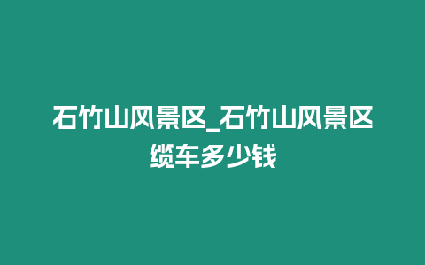 石竹山風景區_石竹山風景區纜車多少錢