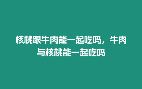 核桃跟牛肉能一起吃嗎，牛肉與核桃能一起吃嗎