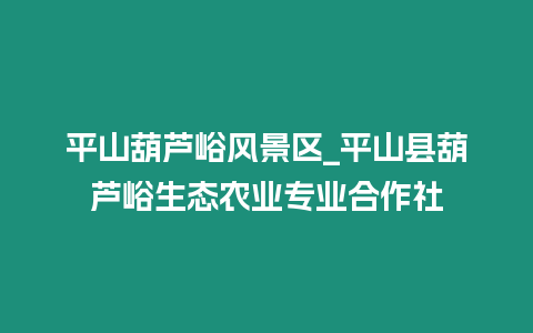 平山葫蘆峪風(fēng)景區(qū)_平山縣葫蘆峪生態(tài)農(nóng)業(yè)專業(yè)合作社