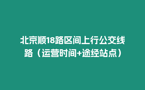 北京順18路區(qū)間上行公交線路（運(yùn)營(yíng)時(shí)間+途經(jīng)站點(diǎn)）