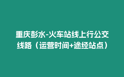 重慶彭水-火車站線上行公交線路（運營時間+途經站點）