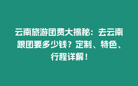 云南旅游團費大揭秘：去云南跟團要多少錢？定制、特色、行程詳解！