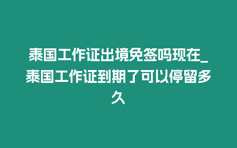 泰國工作證出境免簽嗎現在_泰國工作證到期了可以停留多久