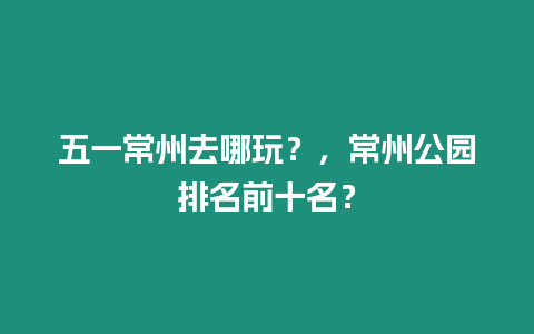 五一常州去哪玩？，常州公園排名前十名？