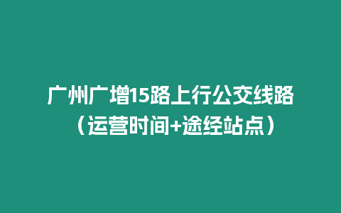 廣州廣增15路上行公交線路（運營時間+途經站點）