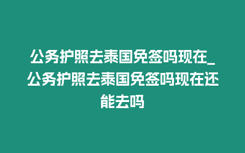 公務護照去泰國免簽嗎現在_公務護照去泰國免簽嗎現在還能去嗎