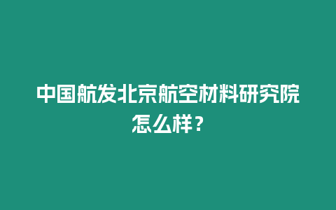 中國航發(fā)北京航空材料研究院怎么樣？