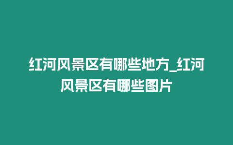 紅河風景區有哪些地方_紅河風景區有哪些圖片