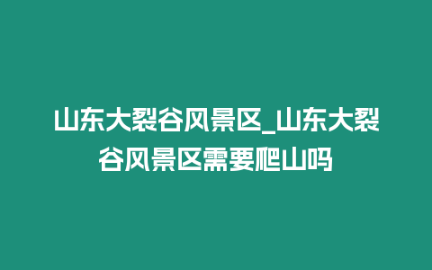 山東大裂谷風景區_山東大裂谷風景區需要爬山嗎