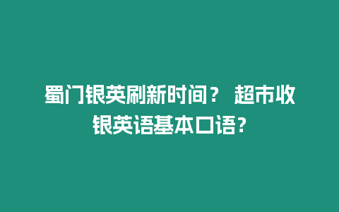 蜀門銀英刷新時間？ 超市收銀英語基本口語？