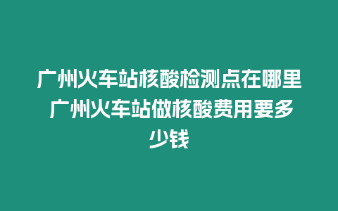 廣州火車站核酸檢測點在哪里 廣州火車站做核酸費用要多少錢