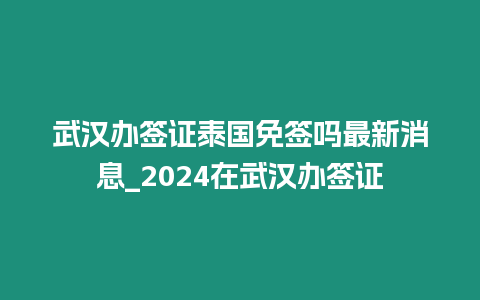 武漢辦簽證泰國免簽嗎最新消息_2024在武漢辦簽證