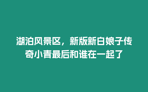 湖泊風(fēng)景區(qū)，新版新白娘子傳奇小青最后和誰在一起了