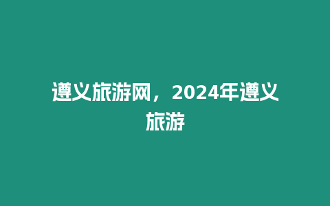 遵義旅游網(wǎng)，2024年遵義旅游