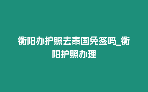 衡陽辦護照去泰國免簽嗎_衡陽護照辦理