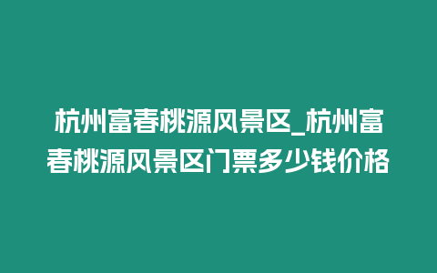 杭州富春桃源風景區_杭州富春桃源風景區門票多少錢價格