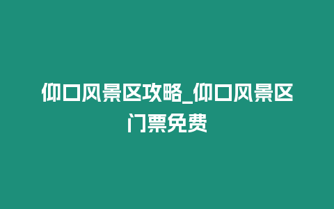 仰口風景區攻略_仰口風景區門票免費