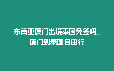 東南亞廈門出境泰國免簽嗎_廈門到泰國自由行