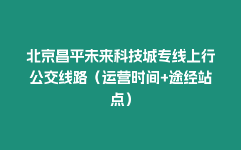 北京昌平未來科技城專線上行公交線路（運營時間+途經站點）