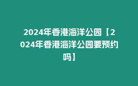 2024年香港海洋公園【2024年香港海洋公園要預約嗎】